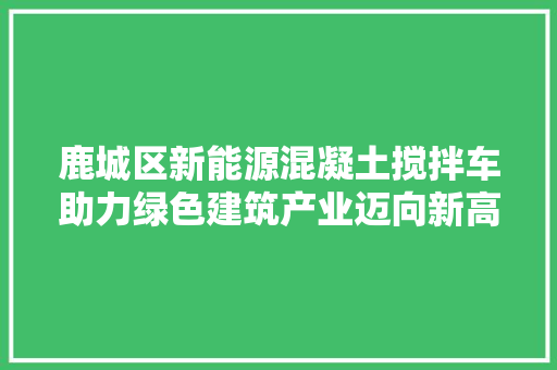 鹿城区新能源混凝土搅拌车助力绿色建筑产业迈向新高峰
