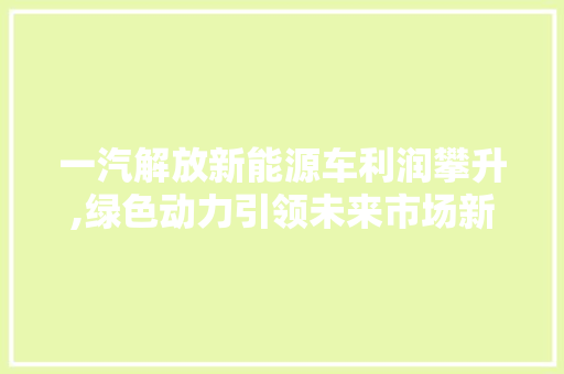一汽解放新能源车利润攀升,绿色动力引领未来市场新风向