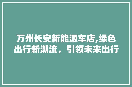 万州长安新能源车店,绿色出行新潮流，引领未来出行革命