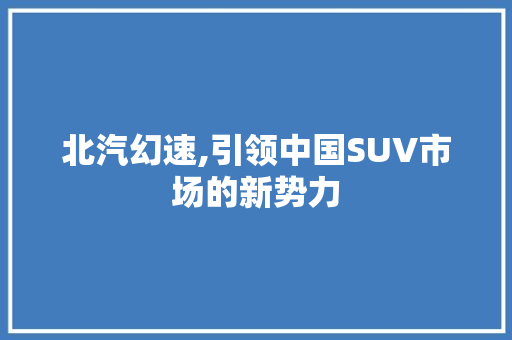 北汽幻速,引领中国SUV市场的新势力