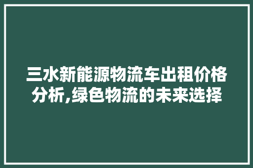 三水新能源物流车出租价格分析,绿色物流的未来选择 汽车配件