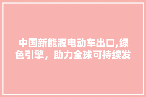 中国新能源电动车出口,绿色引擎，助力全球可持续发展