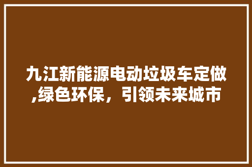 九江新能源电动垃圾车定做,绿色环保，引领未来城市清洁革命 车灯配件
