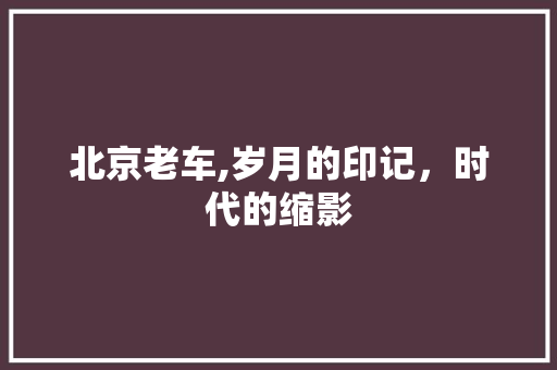 北京老车,岁月的印记，时代的缩影