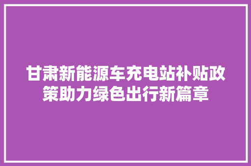 甘肃新能源车充电站补贴政策助力绿色出行新篇章
