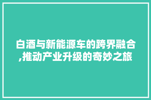 白酒与新能源车的跨界融合,推动产业升级的奇妙之旅