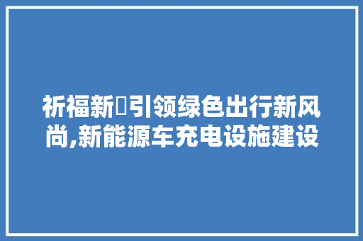 祈福新邨引领绿色出行新风尚,新能源车充电设施建设综述