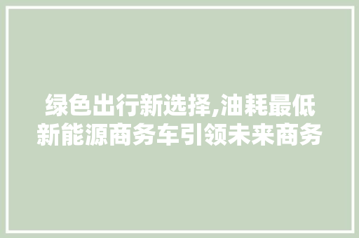 绿色出行新选择,油耗最低新能源商务车引领未来商务潮流