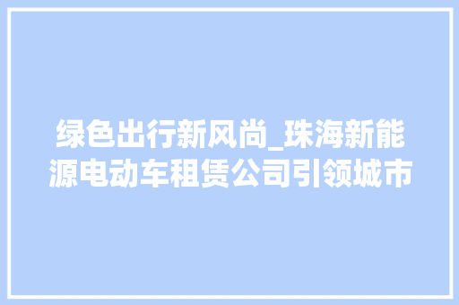 绿色出行新风尚_珠海新能源电动车租赁公司引领城市环保潮流 新能源汽车