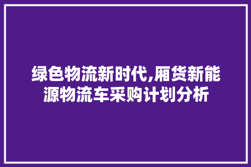 绿色物流新时代,厢货新能源物流车采购计划分析