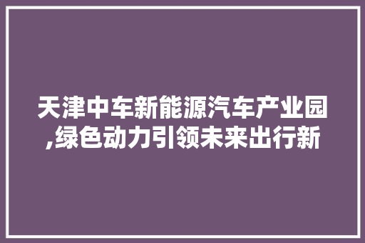 天津中车新能源汽车产业园,绿色动力引领未来出行新篇章