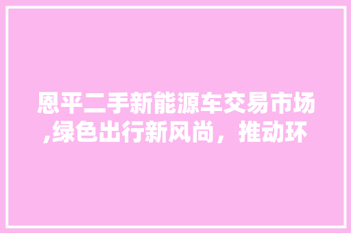 恩平二手新能源车交易市场,绿色出行新风尚，推动环保未来 汽车配件