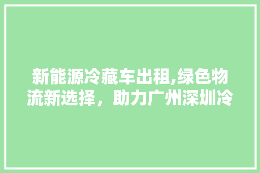 新能源冷藏车出租,绿色物流新选择，助力广州深圳冷链产业发展