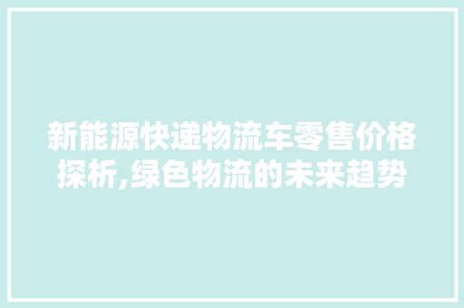 新能源快递物流车零售价格探析,绿色物流的未来趋势