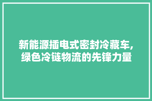 新能源插电式密封冷藏车,绿色冷链物流的先锋力量