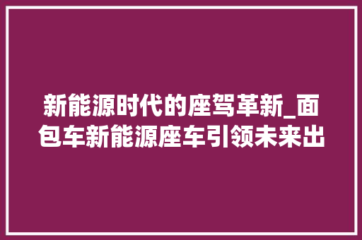 新能源时代的座驾革新_面包车新能源座车引领未来出行 发动机配件