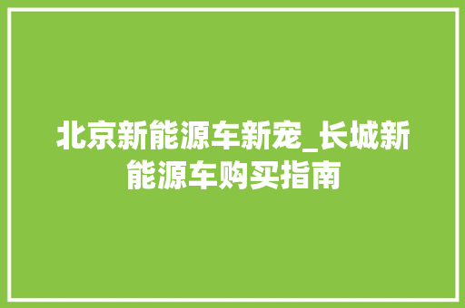 北京新能源车新宠_长城新能源车购买指南