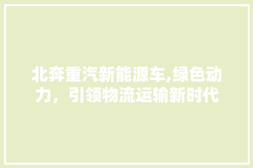 北奔重汽新能源车,绿色动力，引领物流运输新时代