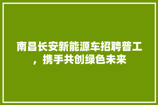 南昌长安新能源车招聘普工，携手共创绿色未来