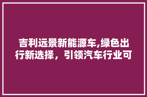 吉利远景新能源车,绿色出行新选择，引领汽车行业可持续发展