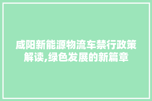 咸阳新能源物流车禁行政策解读,绿色发展的新篇章