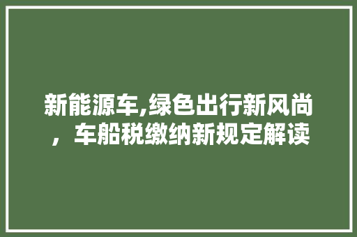 新能源车,绿色出行新风尚，车船税缴纳新规定解读
