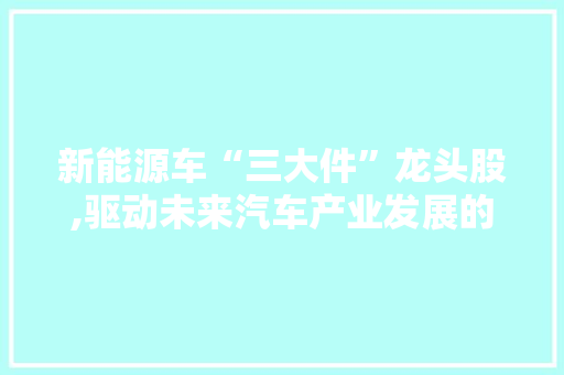 新能源车“三大件”龙头股,驱动未来汽车产业发展的核心力量