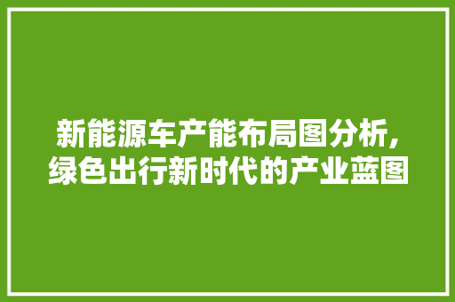 新能源车产能布局图分析,绿色出行新时代的产业蓝图