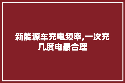 新能源车充电频率,一次充几度电最合理