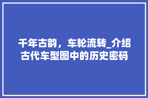 千年古韵，车轮流转_介绍古代车型图中的历史密码