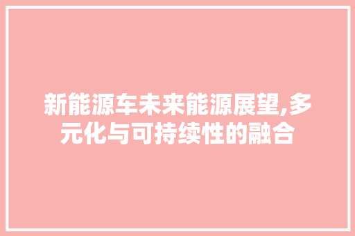 新能源车未来能源展望,多元化与可持续性的融合