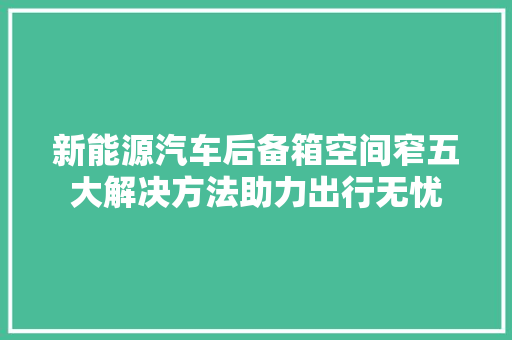 新能源汽车后备箱空间窄五大解决方法助力出行无忧