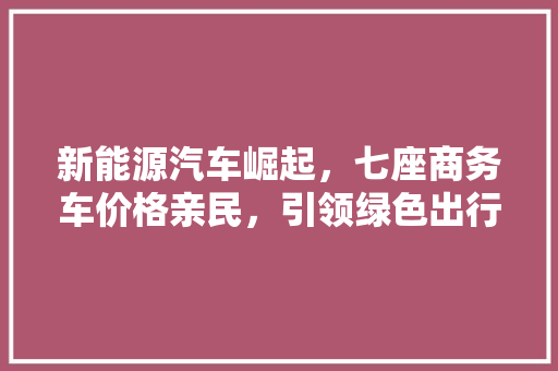 新能源汽车崛起，七座商务车价格亲民，引领绿色出行新潮流
