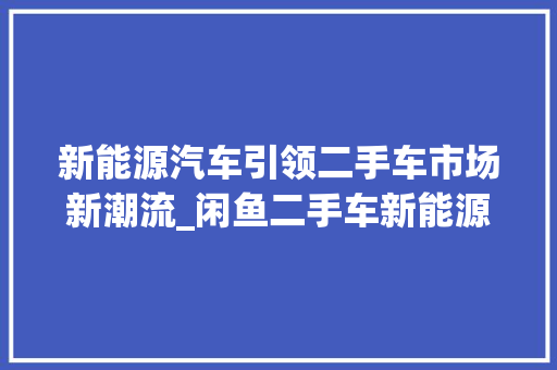 新能源汽车引领二手车市场新潮流_闲鱼二手车新能源汽车分析