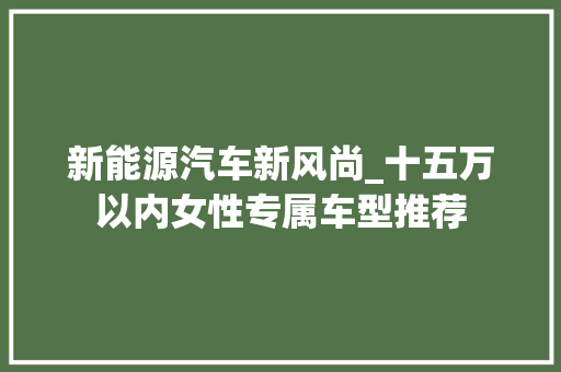 新能源汽车新风尚_十五万以内女性专属车型推荐