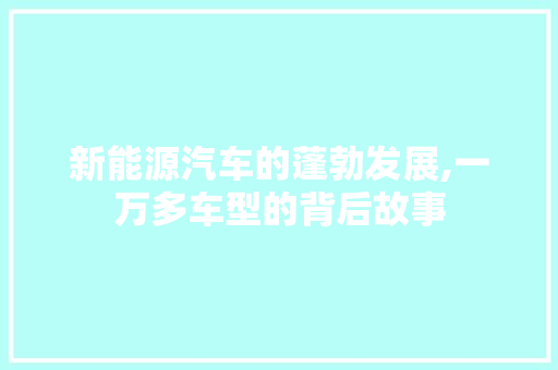 新能源汽车的蓬勃发展,一万多车型的背后故事 新能源汽车