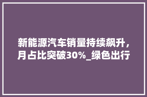 新能源汽车销量持续飙升，月占比突破30%_绿色出行时代加速到来
