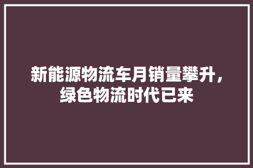 新能源物流车月销量攀升，绿色物流时代已来