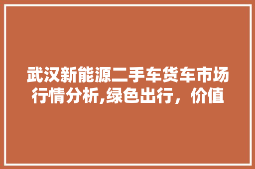 武汉新能源二手车货车市场行情分析,绿色出行，价值与前景并存