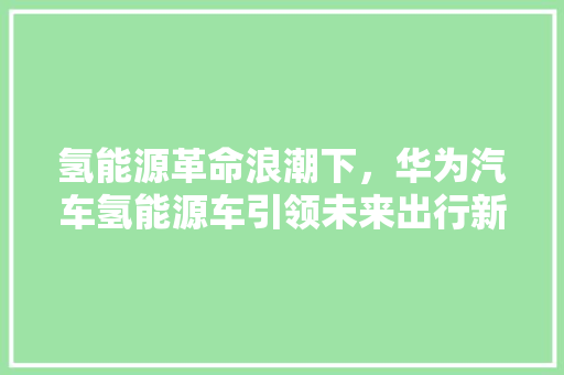 氢能源革命浪潮下，华为汽车氢能源车引领未来出行新风尚