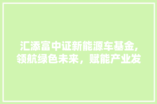 汇添富中证新能源车基金,领航绿色未来，赋能产业发展