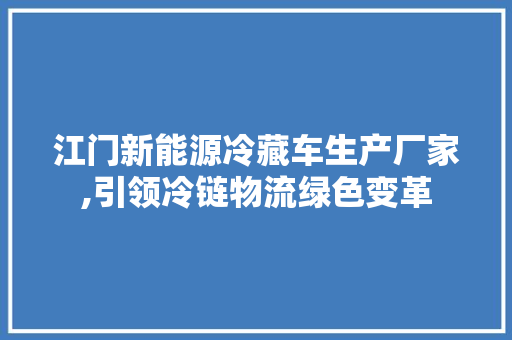 江门新能源冷藏车生产厂家,引领冷链物流绿色变革