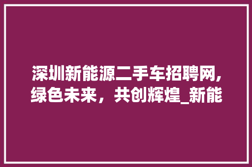 深圳新能源二手车招聘网,绿色未来，共创辉煌_新能源二手车行业人才需求洞察