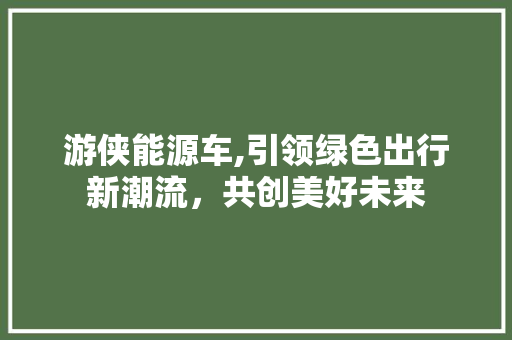 游侠能源车,引领绿色出行新潮流，共创美好未来