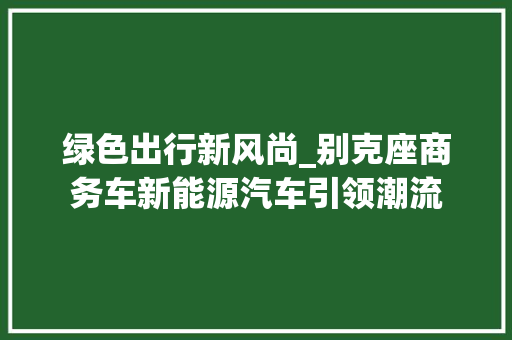 绿色出行新风尚_别克座商务车新能源汽车引领潮流