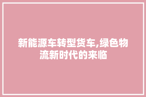 新能源车转型货车,绿色物流新时代的来临