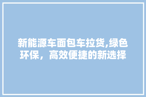 新能源车面包车拉货,绿色环保，高效便捷的新选择