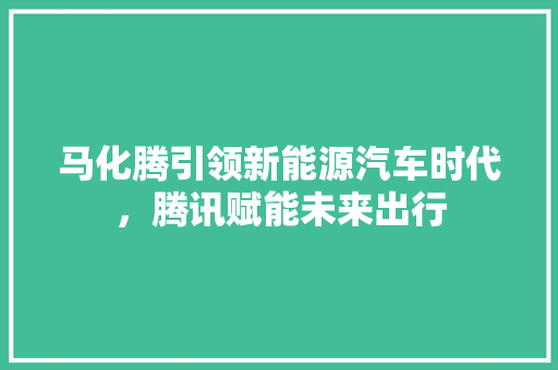 马化腾引领新能源汽车时代，腾讯赋能未来出行