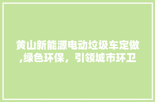 黄山新能源电动垃圾车定做,绿色环保，引领城市环卫新潮流