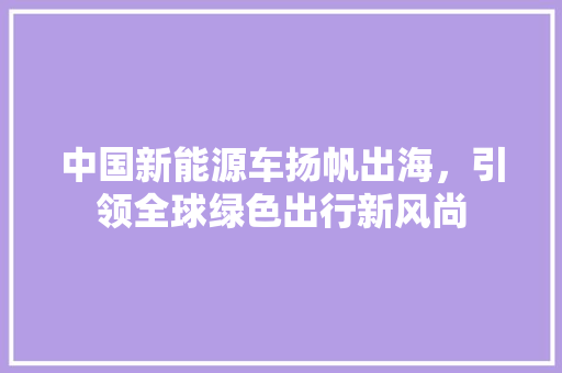 中国新能源车扬帆出海，引领全球绿色出行新风尚